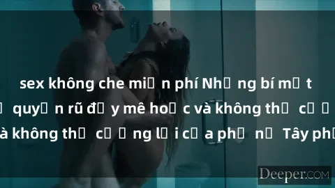 sex không che miễn phí Những bí mật về sex gái Tây: Sự quyến rũ đầy mê hoặc và không thể cưỡng lại của phụ nữ Tây phương