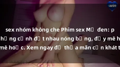 sex nhóm không che Phim sex Mỹ đen: phút mãnh liệt với những cảnh địt nhau nóng bỏng, đầy mê hoặc. Xem ngay để thỏa mãn cơn khát tình dục của bạn!