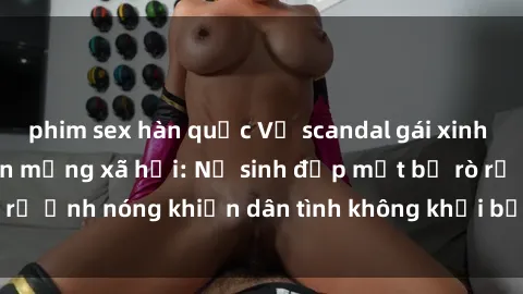phim sex hàn quốc Vụ scandal gái xinh lộ hàng gây sốt trên mạng xã hội: Nữ sinh đẹp mắt bị rò rỉ ảnh nóng khiến dân tình không khỏi bất ngờ và phẫn nộ!