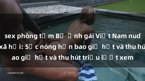 sex phòng tắm Bộ ảnh gái Việt Nam nude gây sốt mạng xã hội: Sắc nóng hơn bao giờ hết và thu hút triệu lượt xem