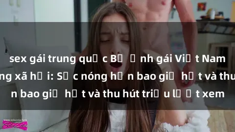 sex gái trung quốc Bộ ảnh gái Việt Nam nude gây sốt mạng xã hội: Sắc nóng hơn bao giờ hết và thu hút triệu lượt xem