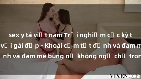 sex y tá việt nam Trải nghiệm cực kỳ thú vị khi làm tình với gái đẹp - Khoái cảm tột đỉnh và đam mê bùng nổ không ngờ chỉ trong một đêm!