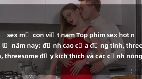 sex mẹ con việt nam Top phim sex hot nhất không thể bỏ lỡ năm nay: đỉnh cao của đồng tính, threesome đầy kích thích và các cảnh nóng đang gây sốt!
