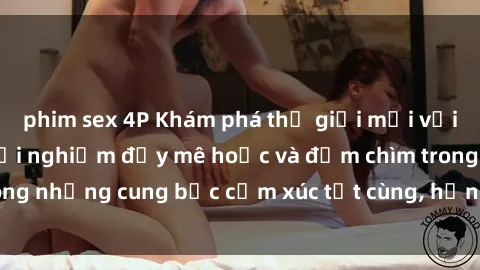 phim sex 4P Khám phá thế giới mới với sex người lớn: trải nghiệm đầy mê hoặc và đắm chìm trong những cung bậc cảm xúc tột cùng, hứng khởi và cuốn hút.