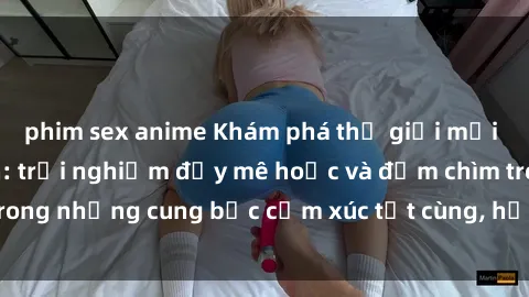 phim sex anime Khám phá thế giới mới với sex người lớn: trải nghiệm đầy mê hoặc và đắm chìm trong những cung bậc cảm xúc tột cùng, hứng khởi và cuốn hút.