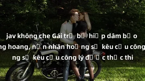 jav không che Gái trẻ bị hiếp dâm bạo lực trong khu rừng hoang, nạn nhân hoảng sợ kêu cầu công lý được thực thi