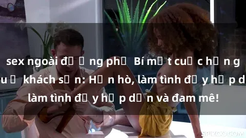 sex ngoài đường phố Bí mật cuộc hẹn gái Việt lần đầu ở khách sạn: Hẹn hò, làm tình đầy hấp dẫn và đam mê!