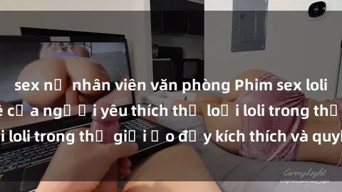 sex nữ nhân viên văn phòng Phim sex loli: thỏa mãn đam mê của người yêu thích thể loại loli trong thế giới ảo đầy kích thích và quyến rũ.