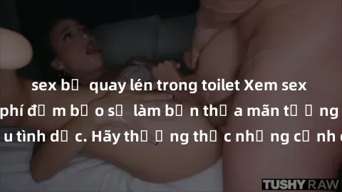 sex bị quay lén trong toilet Xem sex không che HD miễn phí đảm bảo sẽ làm bạn thỏa mãn tưởng tượng và nhu cầu tình dục. Hãy thưởng thức những cảnh quay hấp dẫn và mãnh liệt ngay bây giờ!
