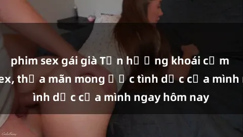 phim sex gái già Tận hưởng khoái cảm với gái xinh sex, thỏa mãn mong ước tình dục của mình ngay hôm nay