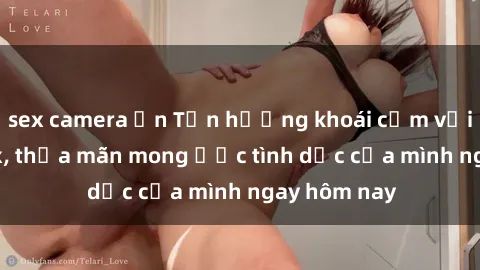 sex camera ẩn Tận hưởng khoái cảm với gái xinh sex, thỏa mãn mong ước tình dục của mình ngay hôm nay