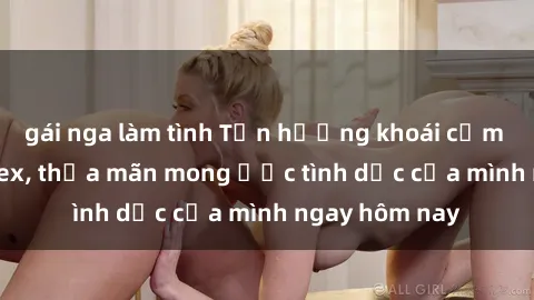 gái nga làm tình Tận hưởng khoái cảm với gái xinh sex, thỏa mãn mong ước tình dục của mình ngay hôm nay
