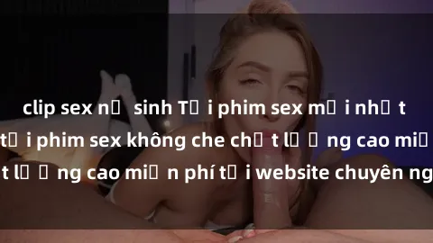 clip sex nữ sinh Tải phim sex mới nhất hot nhất - Xem và tải phim sex không che chất lượng cao miễn phí tại website chuyên nghiệp.