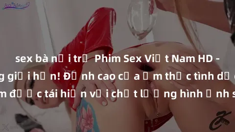 sex bà nội trợ Phim Sex Việt Nam HD - Xem ngay và không giới hạn! Đỉnh cao của ẩm thực tình dục Việt Nam được tái hiện với chất lượng hình ảnh sắc nét. Hãy thưởng thức ngay!