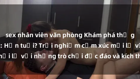sex nhân viên văn phòng Khám phá thế giới sex trực tuyến: Hơn tuổi? Trải nghiệm cảm xúc mới lạ với những trò chơi độc đáo và kích thích người lớn