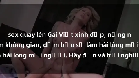 sex quay lén Gái Việt xinh đẹp, nồng nàn làm tình say đắm không gian, đảm bảo sẽ làm hài lòng mọi người. Hãy đến và trải nghiệm ngay!