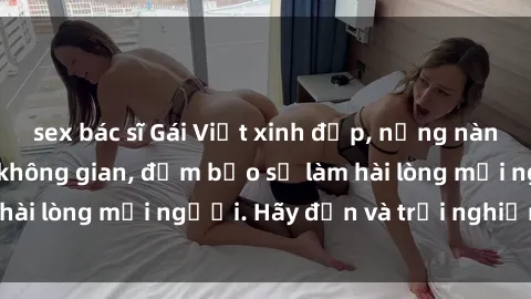 sex bác sĩ Gái Việt xinh đẹp, nồng nàn làm tình say đắm không gian, đảm bảo sẽ làm hài lòng mọi người. Hãy đến và trải nghiệm ngay!