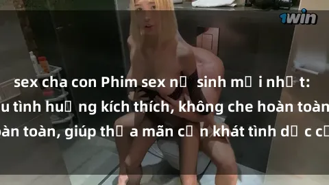 sex cha con Phim sex nữ sinh mới nhất: Trải nghiệm nhiều tình huống kích thích, không che hoàn toàn, giúp thỏa mãn cơn khát tình dục của các bạn trẻ