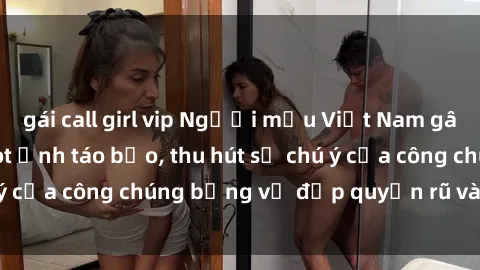 gái call girl vip Người mẫu Việt Nam gây sốt với loạt shoot ảnh táo bạo, thu hút sự chú ý của công chúng bằng vẻ đẹp quyến rũ và gợi cảm.