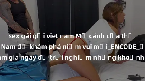 sex gái gọi viet nam Mở cánh cửa thế giới sex MILF Việt Nam để khám phá niềm vui mới_ENCODE_. Hãy tham gia ngay để trải nghiệm những khoảnh khắc đầy kích thích và đam mê.