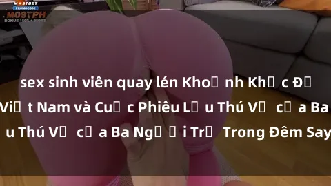 sex sinh viên quay lén Khoảnh Khắc Đầy Kịch Tính: Sex  Việt Nam và Cuộc Phiêu Lưu Thú Vị của Ba Người Trẻ Trong Đêm Say Đắm