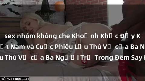 sex nhóm không che Khoảnh Khắc Đầy Kịch Tính: Sex  Việt Nam và Cuộc Phiêu Lưu Thú Vị của Ba Người Trẻ Trong Đêm Say Đắm