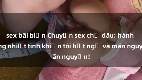 sex bãi biển Chuyện sex chị dâu: hành động nhiệt tình khiến tôi bất ngờ và mãn nguyện!
