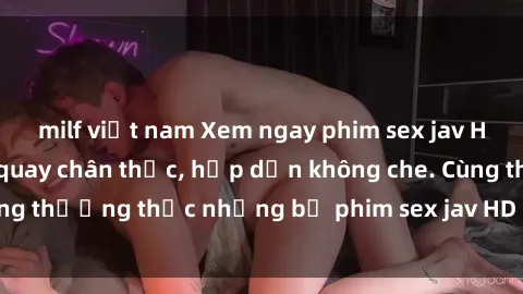 milf việt nam Xem ngay phim sex jav HD với những cảnh quay chân thực, hấp dẫn không che. Cùng thưởng thức những bộ phim sex jav HD hot nhất hiện nay!