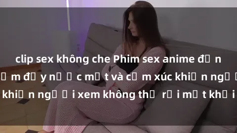 clip sex không che Phim sex anime đỉnh cao: Những tác phẩm đầy nước mắt và cảm xúc khiến người xem không thể rời mắt khỏi màn hình