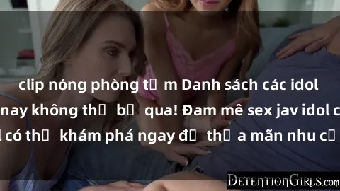 clip nóng phòng tắm Danh sách các idol JAV hot nhất hiện nay không thể bỏ qua! Đam mê sex jav idol có thể khám phá ngay để thỏa mãn nhu cầu giải trí của mình!